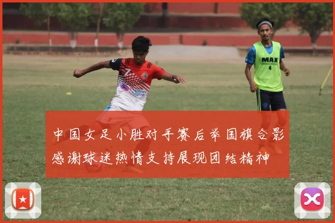 中国女足小胜对手赛后举国旗合影感谢球迷热情支持展现团结精神