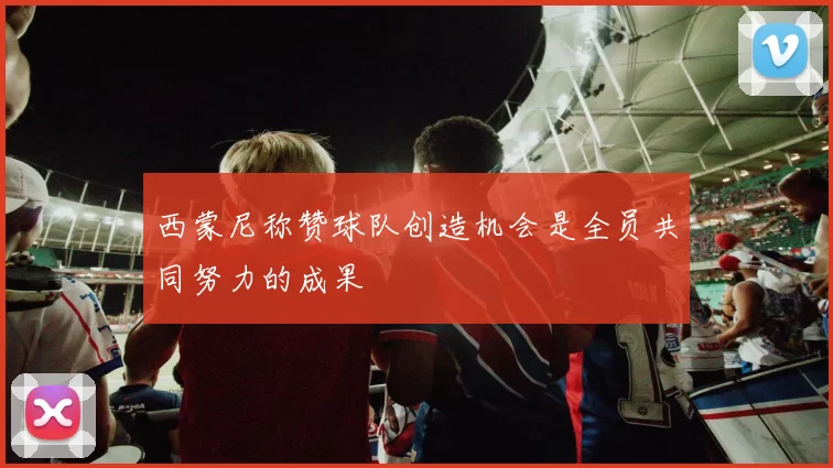 西蒙尼称赞球队创造机会是全员共同努力的成果