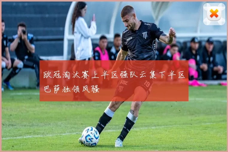 欧冠淘汰赛上半区强队云集下半区巴萨独领风骚