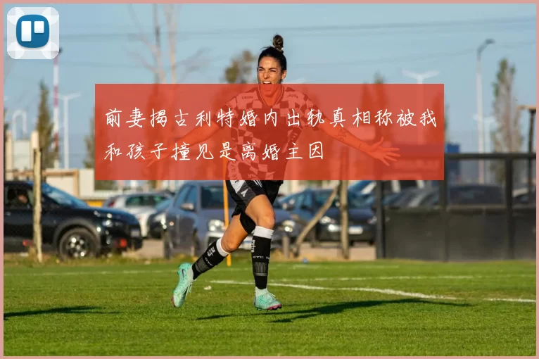 前妻揭古利特婚内出轨真相称被我和孩子撞见是离婚主因