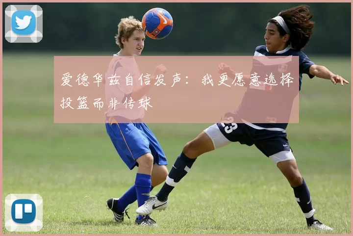 爱德华兹自信发声：我更愿意选择投篮而非传球