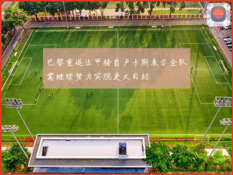 巴黎重返法甲榜首卢卡斯表示全队需继续努力实现更大目标