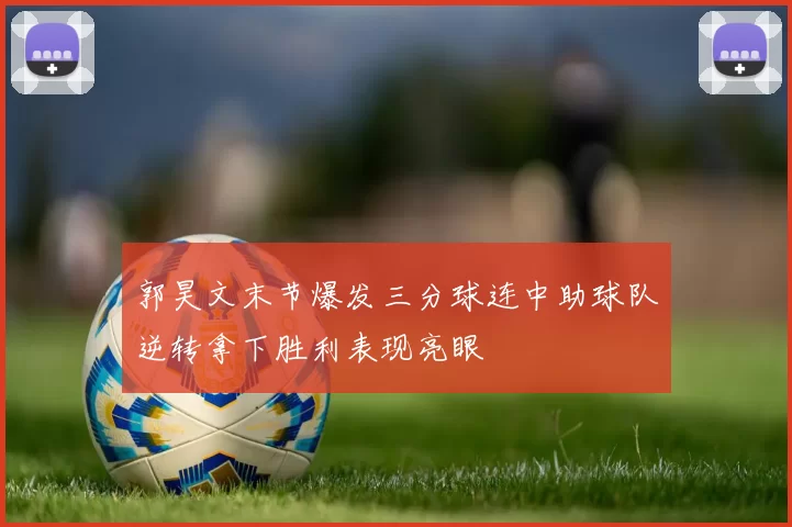 郭昊文末节爆发三分球连中助球队逆转拿下胜利表现亮眼