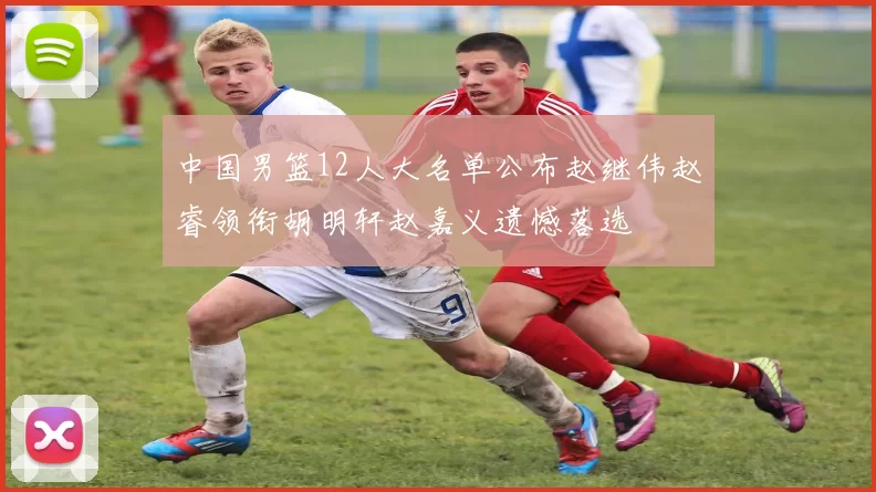 中国男篮12人大名单公布赵继伟赵睿领衔胡明轩赵嘉义遗憾落选