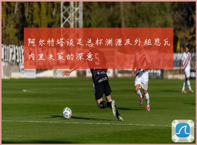 阿尔特塔谈足总杯渊源及外租恩瓦内里决策的深意