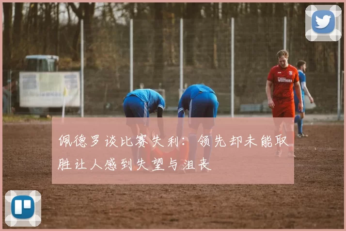 佩德罗谈比赛失利：领先却未能取胜让人感到失望与沮丧