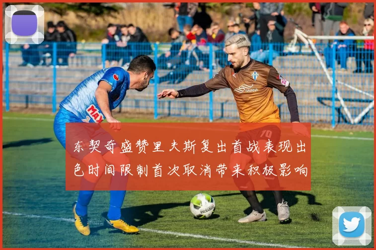 东契奇盛赞里夫斯复出首战表现出色时间限制首次取消带来积极影响