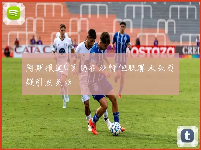 阿斯报道C罗仍在沙特但联赛未来存疑引发关注