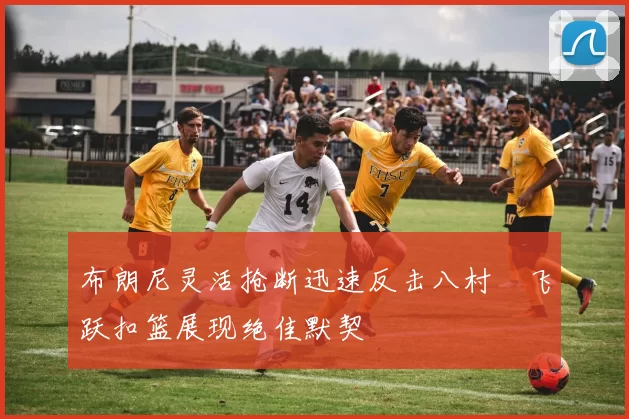 布朗尼灵活抢断迅速反击八村塁飞跃扣篮展现绝佳默契
