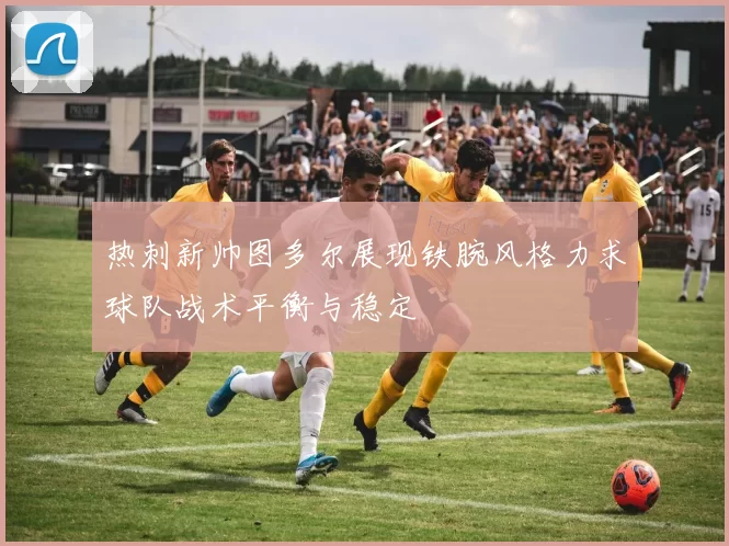 热刺新帅图多尔展现铁腕风格力求球队战术平衡与稳定