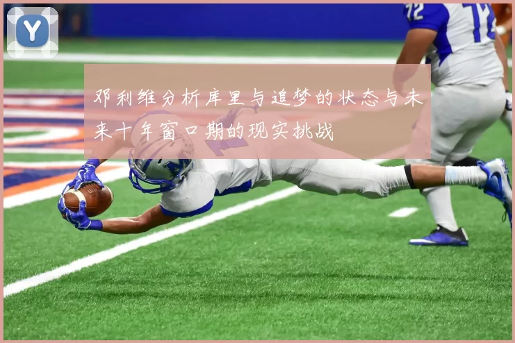 邓利维分析库里与追梦的状态与未来十年窗口期的现实挑战