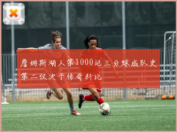 詹姆斯湖人第1000记三分球成队史第二仅次于传奇科比