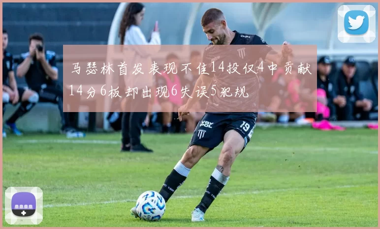 马瑟林首发表现不佳14投仅4中贡献14分6板却出现6失误5犯规