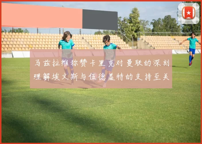 马兹拉维称赞卡里克对曼联的深刻理解埃文斯与伍德盖特的支持至关重要