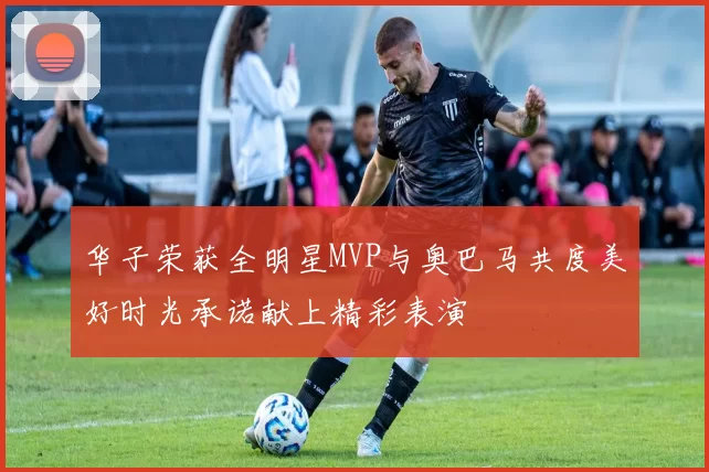 华子荣获全明星MVP与奥巴马共度美好时光承诺献上精彩表演