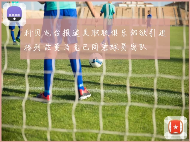 科贝电台报道美职联俱乐部欲引进格列兹曼马竞已同意球员离队