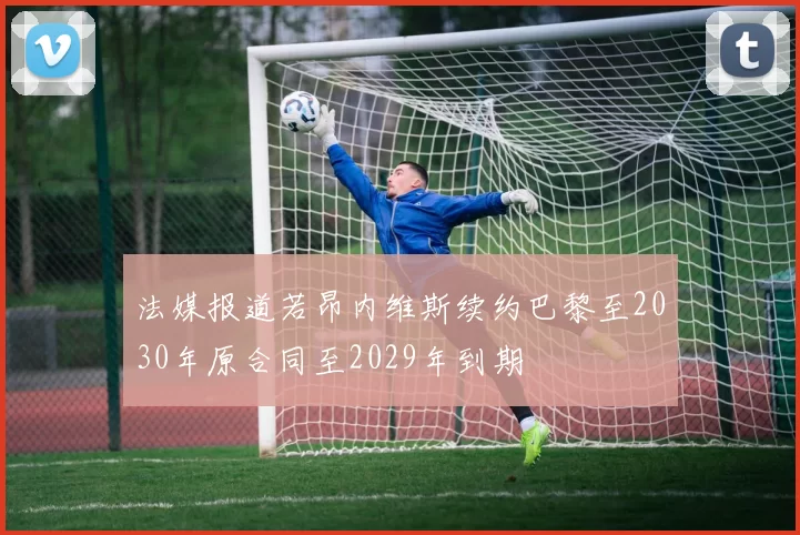 法媒报道若昂内维斯续约巴黎至2030年原合同至2029年到期