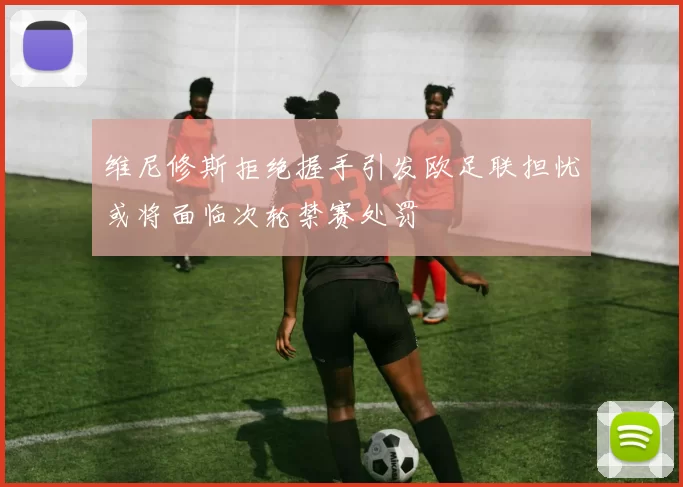 维尼修斯拒绝握手引发欧足联担忧或将面临次轮禁赛处罚