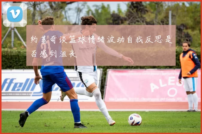 约基奇谈篮球情绪波动自我反思是否感到沮丧