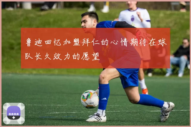 鲁迪回忆加盟拜仁的心情期待在球队长久效力的愿望