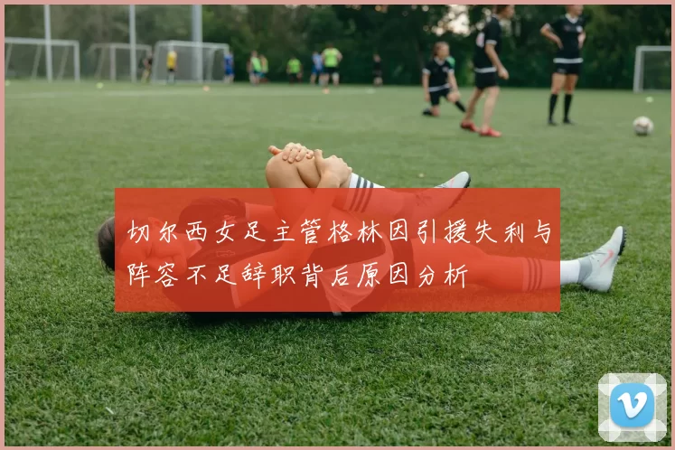 切尔西女足主管格林因引援失利与阵容不足辞职背后原因分析