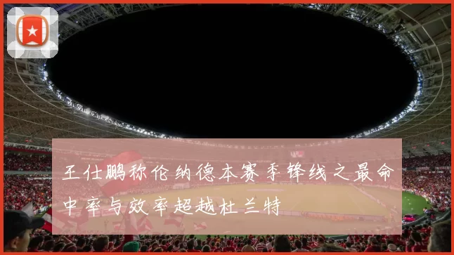 王仕鹏称伦纳德本赛季锋线之最命中率与效率超越杜兰特